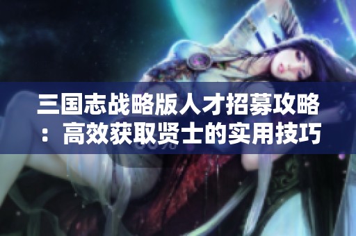 三国志战略版人才招募攻略：高效获取贤士的实用技巧分享