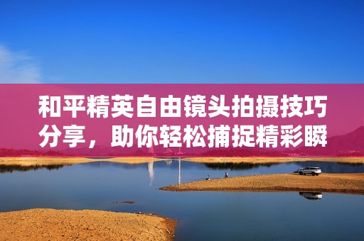 和平精英自由镜头拍摄技巧分享，助你轻松捕捉精彩瞬间