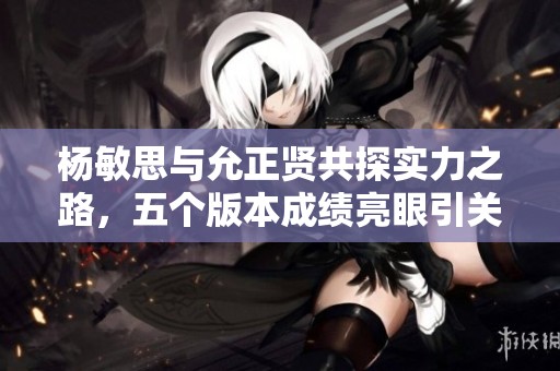 杨敏思与允正贤共探实力之路，五个版本成绩亮眼引关注