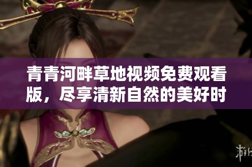 青青河畔草地视频免费观看版，尽享清新自然的美好时光