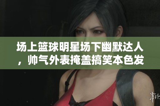 场上篮球明星场下幽默达人，帅气外表掩盖搞笑本色发展