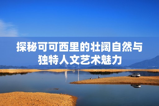 探秘可可西里的壮阔自然与独特人文艺术魅力