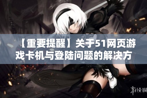 【重要提醒】关于51网页游戏卡机与登陆问题的解决方法分享