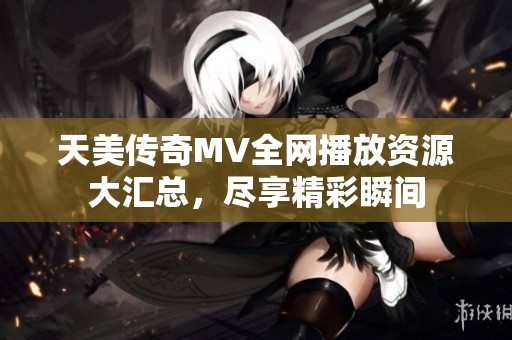 天美传奇MV全网播放资源大汇总，尽享精彩瞬间