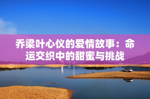 乔梁叶心仪的爱情故事：命运交织中的甜蜜与挑战