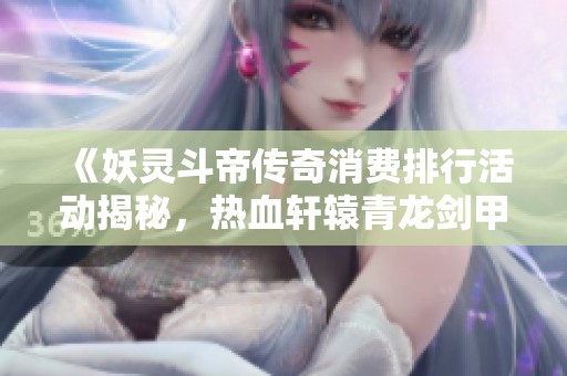 《妖灵斗帝传奇消费排行活动揭秘，热血轩辕青龙剑甲助你征战四方》