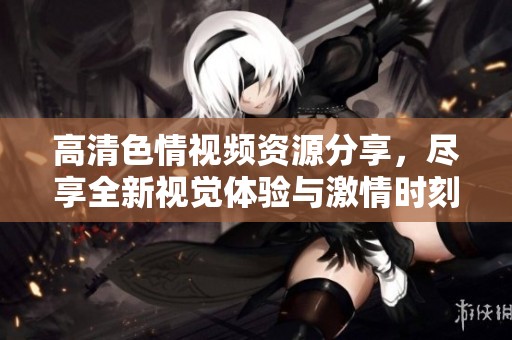 高清色情视频资源分享，尽享全新视觉体验与激情时刻