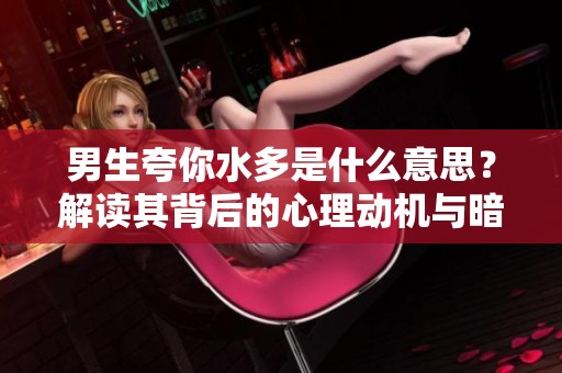 男生夸你水多是什么意思？解读其背后的心理动机与暗示