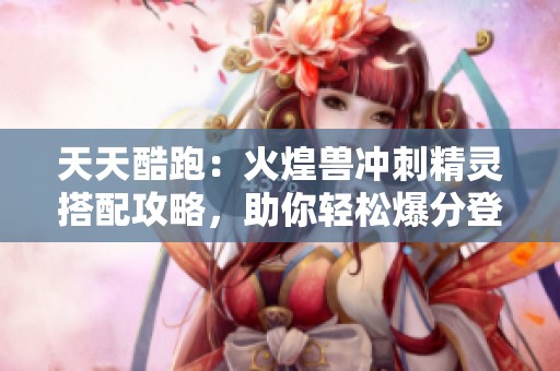 天天酷跑：火煌兽冲刺精灵搭配攻略，助你轻松爆分登顶