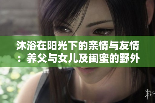 沐浴在阳光下的亲情与友情：养父与女儿及闺蜜的野外野炊记忆