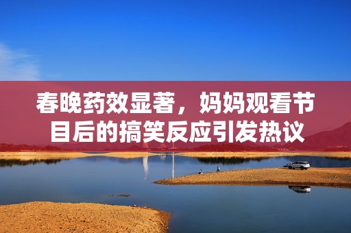 春晚药效显著，妈妈观看节目后的搞笑反应引发热议