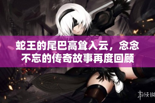 蛇王的尾巴高耸入云，念念不忘的传奇故事再度回顾