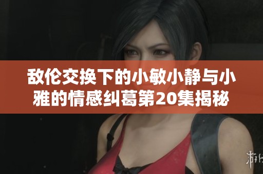 敌伦交换下的小敏小静与小雅的情感纠葛第20集揭秘