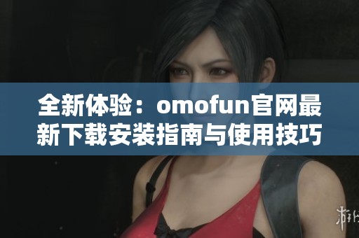 全新体验：omofun官网最新下载安装指南与使用技巧