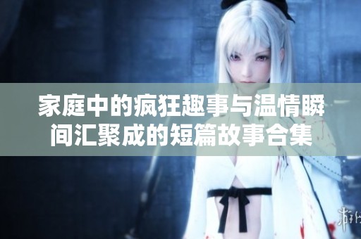家庭中的疯狂趣事与温情瞬间汇聚成的短篇故事合集