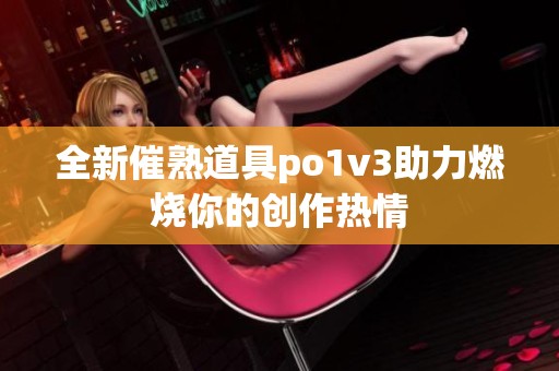 全新催熟道具po1v3助力燃烧你的创作热情