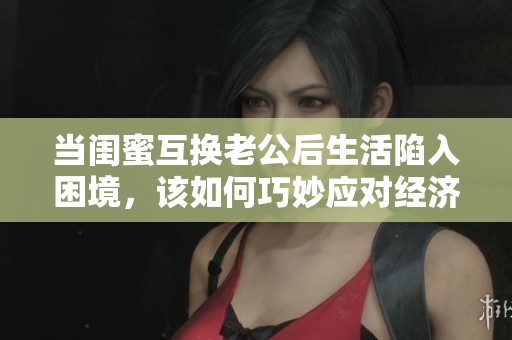 当闺蜜互换老公后生活陷入困境，该如何巧妙应对经济问题