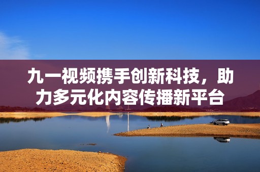 九一视频携手创新科技，助力多元化内容传播新平台