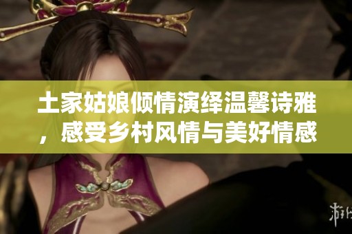 土家姑娘倾情演绎温馨诗雅，感受乡村风情与美好情感交织