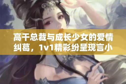 高干总裁与成长少女的爱情纠葛，1v1精彩纷呈现言小说推荐