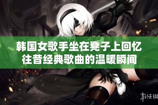 韩国女歌手坐在凳子上回忆往昔经典歌曲的温暖瞬间