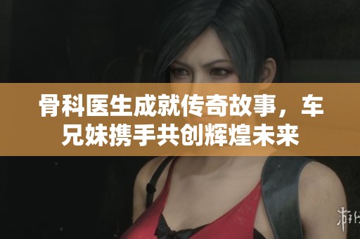 骨科医生成就传奇故事，车兄妹携手共创辉煌未来