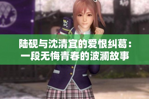陆砚与沈清宜的爱恨纠葛：一段无悔青春的波澜故事