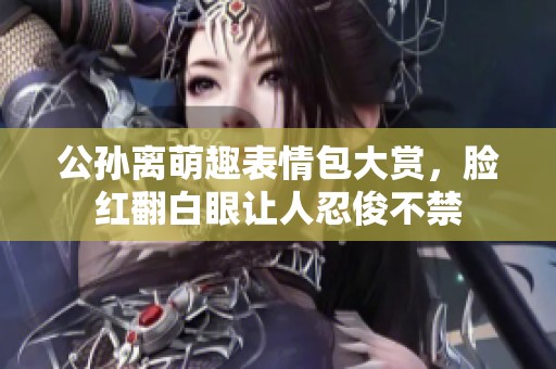 公孙离萌趣表情包大赏，脸红翻白眼让人忍俊不禁
