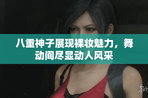 八重神子展现裸妆魅力，舞动间尽显动人风采