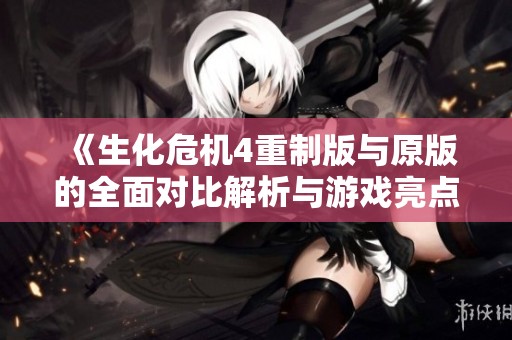 《生化危机4重制版与原版的全面对比解析与游戏亮点分析》
