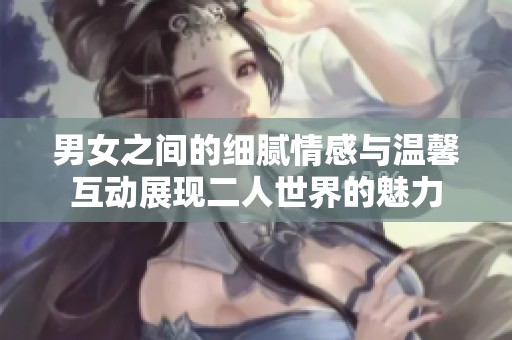 男女之间的细腻情感与温馨互动展现二人世界的魅力