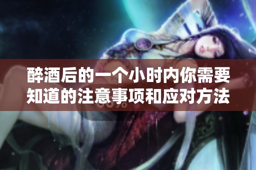醉酒后的一个小时内你需要知道的注意事项和应对方法