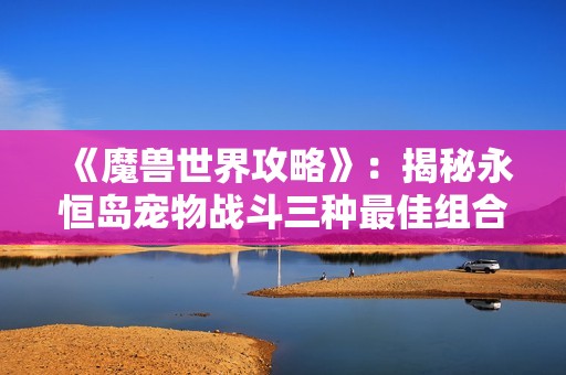 《魔兽世界攻略》：揭秘永恒岛宠物战斗三种最佳组合策略解析