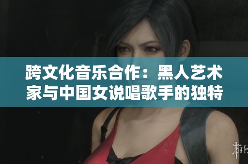 跨文化音乐合作：黑人艺术家与中国女说唱歌手的独特风采