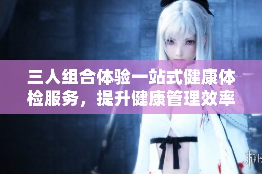 三人组合体验一站式健康体检服务，提升健康管理效率