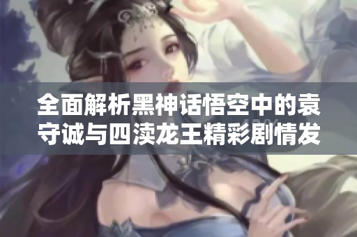 全面解析黑神话悟空中的袁守诚与四渎龙王精彩剧情发展