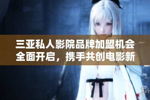 三亚私人影院品牌加盟机会全面开启，携手共创电影新体验