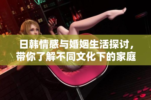 日韩情感与婚姻生活探讨，带你了解不同文化下的家庭关系