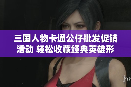 三国人物卡通公仔批发促销活动 轻松收藏经典英雄形象
