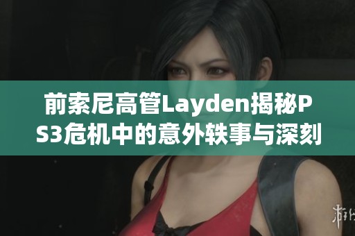 前索尼高管Layden揭秘PS3危机中的意外轶事与深刻教训