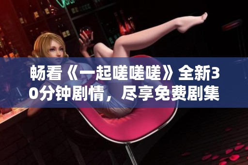 畅看《一起嗟嗟嗟》全新30分钟剧情，尽享免费剧集乐趣