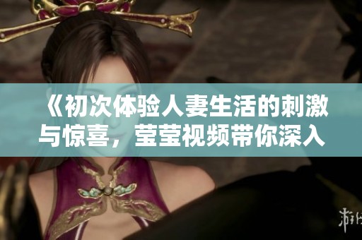 《初次体验人妻生活的刺激与惊喜，莹莹视频带你深入了解》
