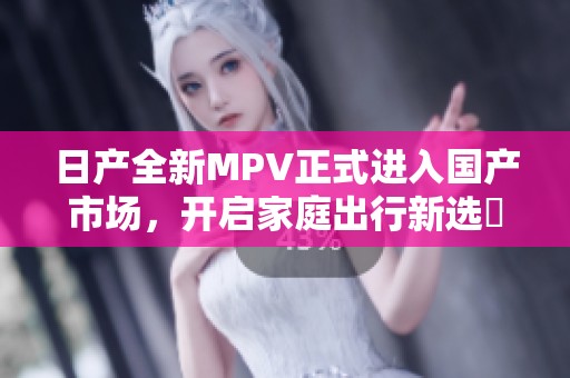 日产全新MPV正式进入国产市场，开启家庭出行新选擇