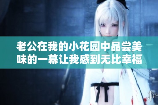 老公在我的小花园中品尝美味的一幕让我感到无比幸福