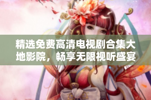 精选免费高清电视剧合集大地影院，畅享无限视听盛宴