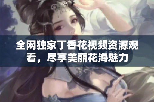 全网独家丁香花视频资源观看，尽享美丽花海魅力
