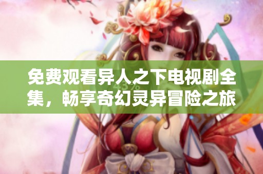 免费观看异人之下电视剧全集，畅享奇幻灵异冒险之旅