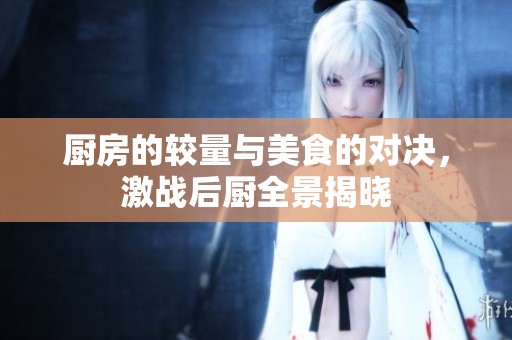 厨房的较量与美食的对决，激战后厨全景揭晓