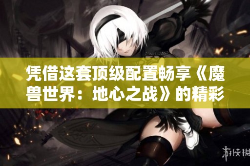 凭借这套顶级配置畅享《魔兽世界：地心之战》的精彩体验