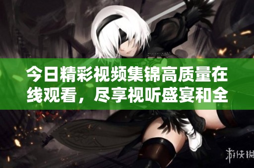 今日精彩视频集锦高质量在线观看，尽享视听盛宴和全新体验